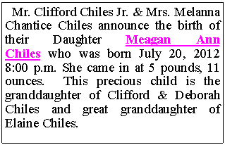 Text Box: Mr. Clifford Chiles Jr. & Mrs. Melanna Chantice Chiles announce the birth of their Daughter Meagan Ann Chiles who was born July 20, 2012 8:00 p.m. She came in at 5 pounds, 11 ounces. This precious child is the granddaughter of Clifford & Deborah Chiles and great granddaughter of Elaine Chiles.