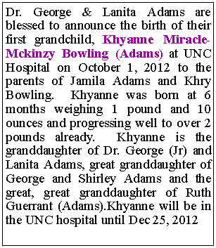 Text Box: Dr. George & Lanita Adams are blessed to announce the birth of their first grandchild, Khyanne Miracle-Mckinzy Bowling (Adams) at UNC Hospital on October 1, 2012 to the parents of Jamila Adams and Khry Bowling. Khyanne was born at 6 months weighing 1 pound and 10 ounces and progressing well to over 2 pounds already. Khyanne is the granddaughter of Dr. George (Jr) and Lanita Adams, great granddaughter of George and Shirley Adams and the great, great granddaughter of Ruth Guerrant (Adams).Khyanne will be in the UNC hospital until Dec 25, 2012