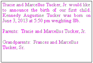 Text Box: Tracie and Marcellus Tucker, Jr. would like to announce the birth of our first child. Kennedy Augustine Tucker was born on June 3, 2013 at 5:50 pm weighting 8lb.
Parents: Tracie and Marcellus Tucker, Jr.
Grandparents: Frances and Marcellus Tucker, Sr.