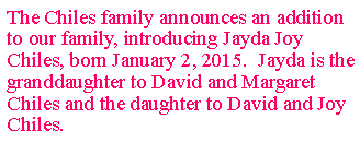 Text Box: The Chiles family announces an addition to our family, introducing Jayda Joy Chiles, born January 2, 2015. Jayda is the granddaughter to David and Margaret Chiles and the daughter to David and Joy Chiles.