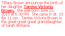 Text Box: Tiffany Brown announces the birth of her daughter Tamise Victoria Brown. She was born June 22, 2015 at 6:30 PM. She came in at 10 lbs 11 ozs. Tamise Victoria Brown is the great-great-great granddaughter of Sarah Williams
