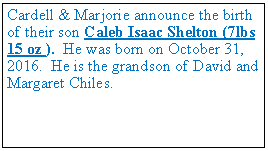 Text Box: Cardell & Marjorie announce the birth of their son Caleb Isaac Shelton (7lbs 15 oz ). He was born on October 31, 2016. He is the grandson of David and Margaret Chiles.