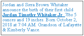 Text Box: Jordan and Siera Brown Whitaker announce the birth of their first child Jordan Timothy Whitaker Jr 7lbs 5 ounces and 19 inches. Born October 2, 2018 at 7:04 AM. Grandson of Lafayette & Kimberly Vance.