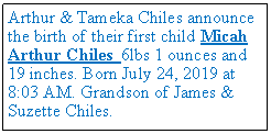 Text Box: Arthur & Tameka Chiles announce the birth of their first child Micah Arthur Chiles 6lbs 1 ounces and 19 inches. Born July 24, 2019 at 8:03 AM. Grandson of James & Suzette Chiles.