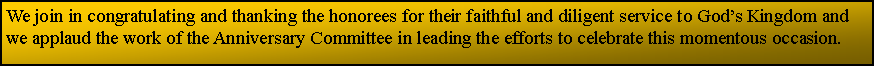 Text Box: We join in congratulating and thanking the honorees for their faithful and diligent service to Gods Kingdom and we applaud the work of the Anniversary Committee in leading the efforts to celebrate this momentous occasion.